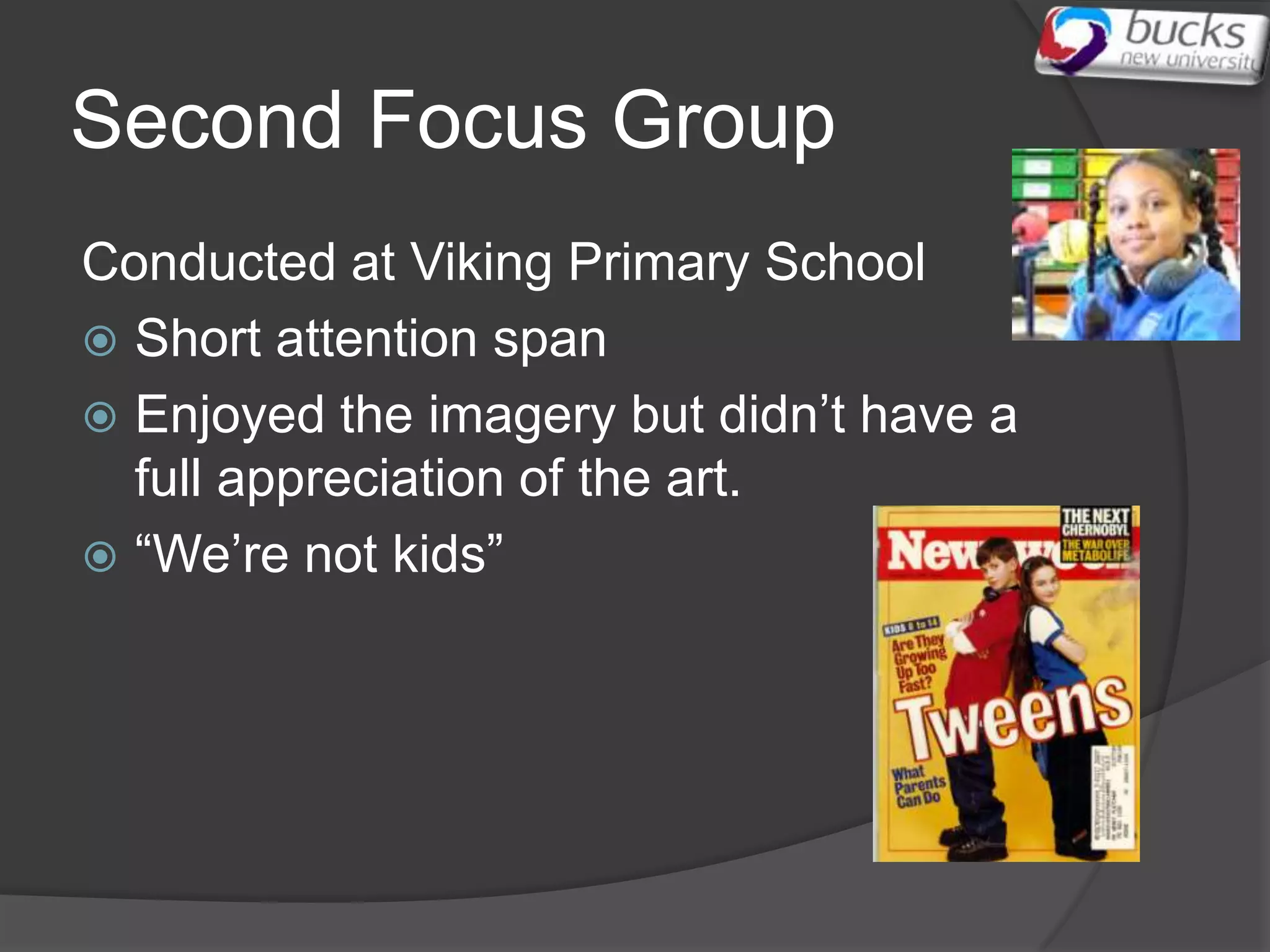 Second Focus Group
Conducted at Viking Primary School
 Short attention span
 Enjoyed the imagery but didn’t have a
  full appreciation of the art.
 “We’re not kids”
 