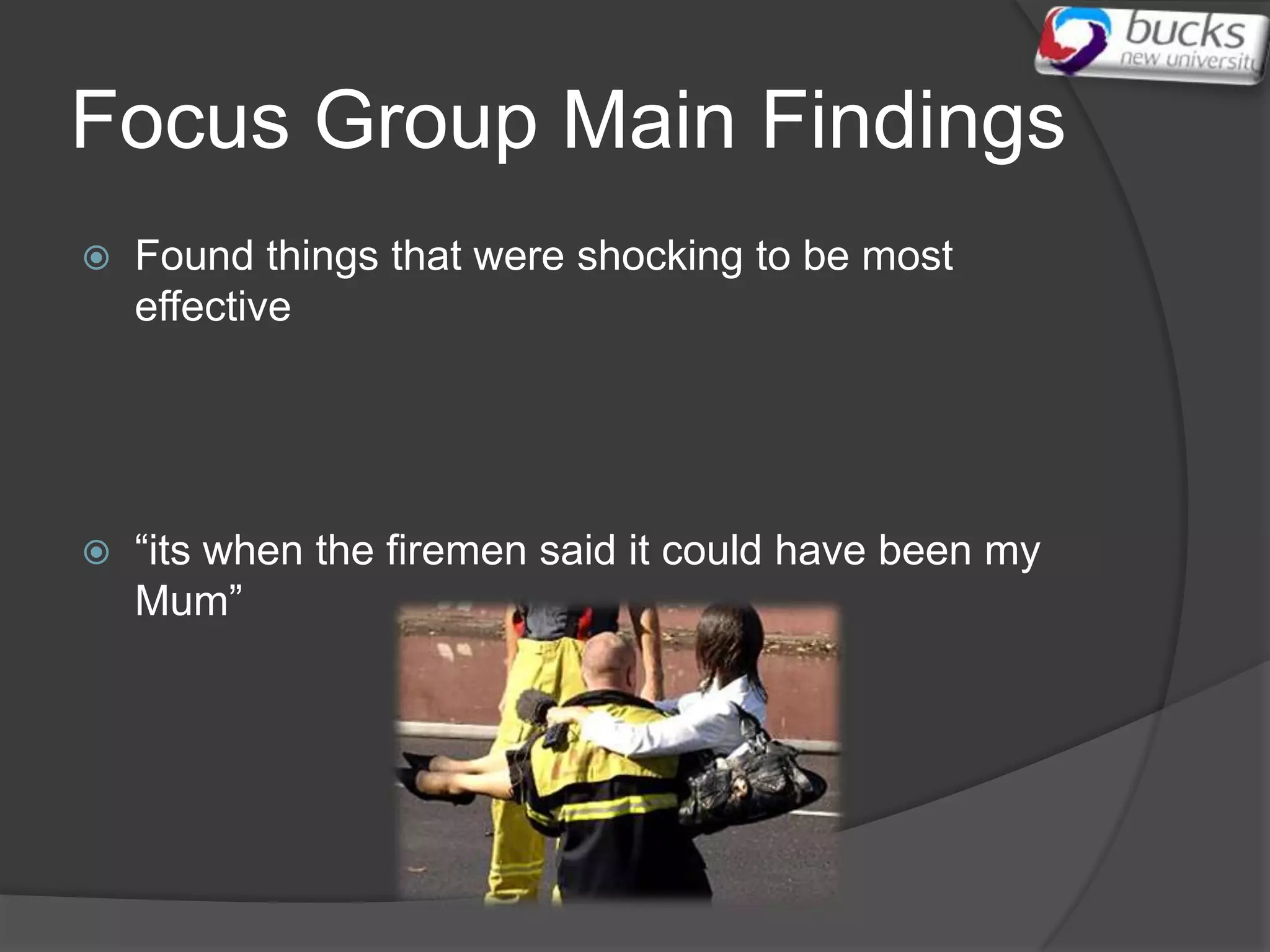 Focus Group Main Findings
   Found things that were shocking to be most
    effective




   “its when the firemen said it could have been my
    Mum”
 
