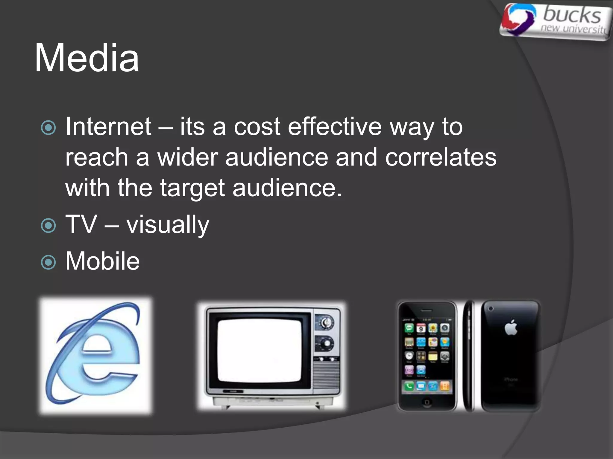 Media
 Internet – its a cost effective way to
  reach a wider audience and correlates
  with the target audience.
 TV – visually
 Mobile
 