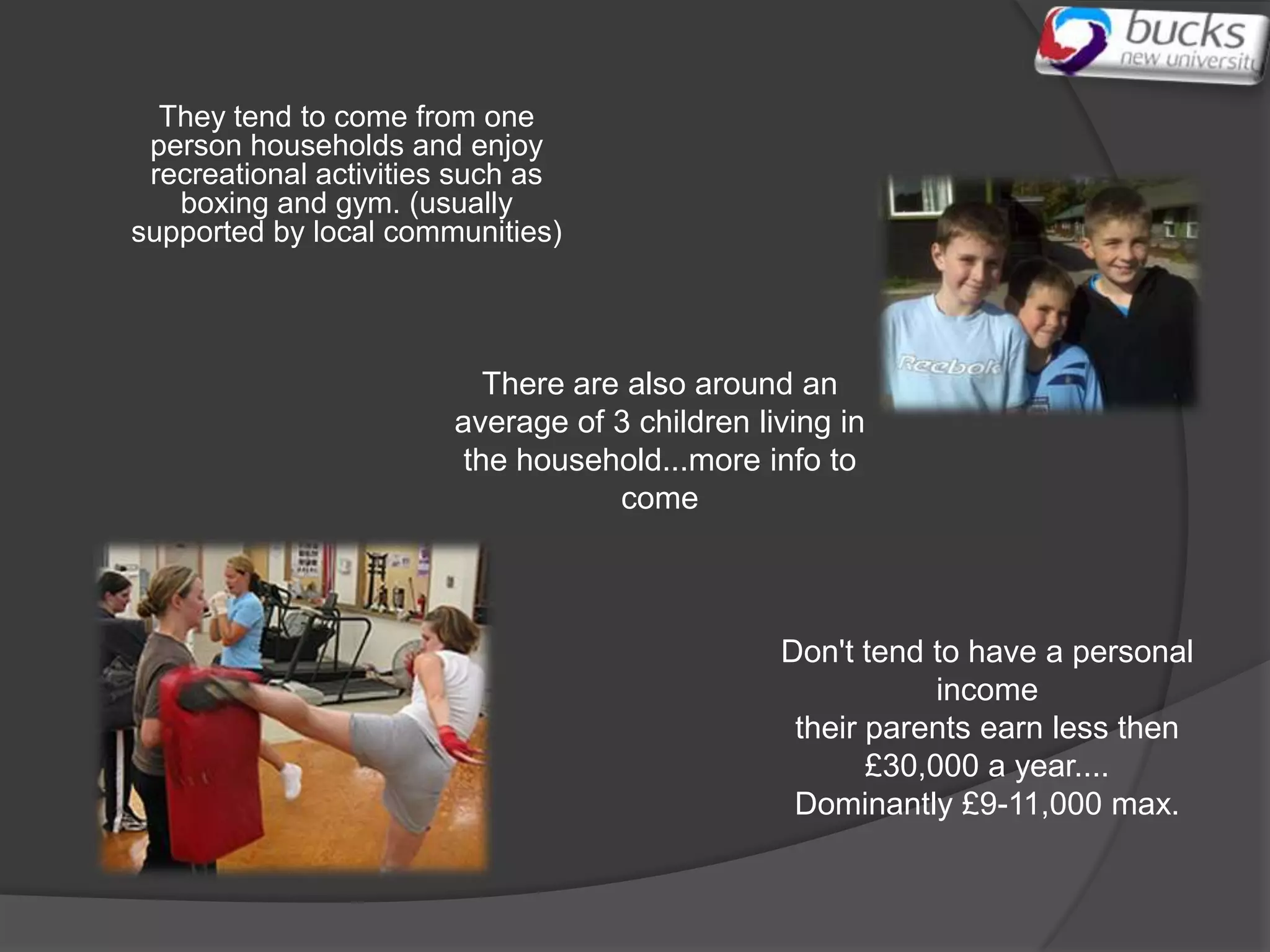 They tend to come from one
 person households and enjoy
 recreational activities such as
   boxing and gym. (usually
supported by local communities)




                           There are also around an
                        average of 3 children living in
                         the household...more info to
                                    come



                                                Don't tend to have a personal
                                                            income
                                                 their parents earn less then
                                                       £30,000 a year....
                                                 Dominantly £9-11,000 max.
 