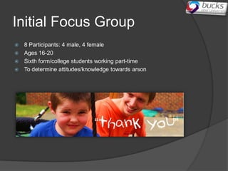 Initial Focus Group
 8 Participants: 4 male, 4 female
 Ages 16-20
 Sixth form/college students working part-time
 To determine attitudes/knowledge towards arson
 