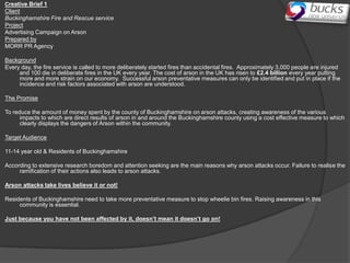 Creative Brief 1
Client
Buckinghamshire Fire and Rescue service
Project
Advertising Campaign on Arson
Prepared by
MORR PR Agency

Background
Every day, the fire service is called to more deliberately started fires than accidental fires. Approximately 3,000 people are injured
     and 100 die in deliberate fires in the UK every year. The cost of arson in the UK has risen to £2.4 billion every year putting
     more and more strain on our economy. Successful arson preventative measures can only be identified and put in place if the
     incidence and risk factors associated with arson are understood.

The Promise

To reduce the amount of money spent by the county of Buckinghamshire on arson attacks, creating awareness of the various
      impacts to which are direct results of arson in and around the Buckinghamshire county using a cost effective measure to which
      clearly displays the dangers of Arson within the community.

Target Audience

11-14 year old & Residents of Buckinghamshire

According to extensive research boredom and attention seeking are the main reasons why arson attacks occur. Failure to realise the
     ramification of their actions also leads to arson attacks.

Arson attacks take lives believe it or not!

Residents of Buckinghamshire need to take more preventative measure to stop wheelie bin fires. Raising awareness in this
     community is essential.

Just because you have not been affected by it, doesn’t mean it doesn’t go on!
 