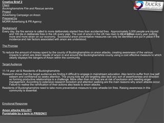 Creative Brief 2
Client
Buckinghamshire Fire and Rescue service
Project
Advertising Campaign on Arson
Prepared by
MORR Advertising & PR Agency

Background
Every day, the fire service is called to more deliberately started fires than accidental fires. Approximately 3,000 people are injured
     and 100 die in deliberate fires in the UK every year. The cost of arson in the UK has risen to £2.4 billion every year putting
     more and more strain on our economy. Successful arson preventative measures can only be identified and put in place if the
     incidence and risk factors associated with arson are understood.

The Promise

To reduce the amount of money spent by the county of Buckinghamshire on arson attacks, creating awareness of the various
      impacts to which are direct results of arson in and around the Buckinghamshire county using a cost effective measure to which
      clearly displays the dangers of Arson within the community.

Target Audience

11-14 year old & Residents of Buckinghamshire
Research shows that the target audience are finding it difficult to engage in mainstream education. Also tend to suffer from low self
     esteem and confidence so seeks attention. The young kids we are targeting also lack any sort of assertiveness and direction
     so forming productive relationships is a challenge. More often than not they are at risk of exclusion and needing anger
     management. According to extensive research boredom and attention seeking are the main reasons why arson attacks occur.
     Failure to realise the ramification of their actions also leads to arson attacks.
Residents of Buckinghamshire need to take more preventative measure to stop wheelie bin fires. Raising awareness in this
     community is essential.



Emotional Response

Arson attacks KILLS!!!
Punishable by a term in PRISON!!!
 