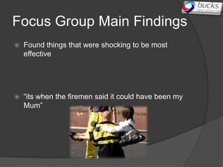 Focus Group Main Findings
   Found things that were shocking to be most
    effective




   “its when the firemen said it could have been my
    Mum”
 