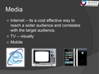Media
 Internet – its a cost effective way to
  reach a wider audience and correlates
  with the target audience.
 TV – visually
 Mobile
 