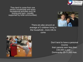 They tend to come from one
 person households and enjoy
 recreational activities such as
   boxing and gym. (usually
supported by local communities)




                           There are also around an
                        average of 3 children living in
                         the household...more info to
                                    come



                                                Don't tend to have a personal
                                                            income
                                                 their parents earn less then
                                                       £30,000 a year....
                                                 Dominantly £9-11,000 max.
 
