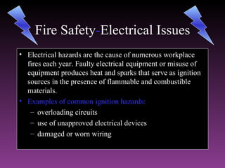 Fire Safety-Electrical Issues
                 Electrical
• Electrical hazards are the cause of numerous workplace
  fires each year. Faulty electrical equipment or misuse of
  equipment produces heat and sparks that serve as ignition
  sources in the presence of flammable and combustible
  materials.
• Examples of common ignition hazards:
   – overloading circuits
   – use of unapproved electrical devices
   – damaged or worn wiring
 