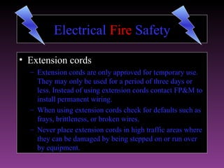 Electrical Fire Safety

• Extension cords
  – Extension cords are only approved for temporary use.
    They may only be used for a period of three days or
    less. Instead of using extension cords contact FP&M to
    install permanent wiring.
  – When using extension cords check for defaults such as
    frays, brittleness, or broken wires.
  – Never place extension cords in high traffic areas where
    they can be damaged by being stepped on or run over
    by equipment.
 