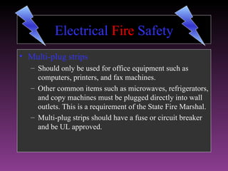 Electrical Fire Safety
• Multi-plug strips
   – Should only be used for office equipment such as
     computers, printers, and fax machines.
   – Other common items such as microwaves, refrigerators,
     and copy machines must be plugged directly into wall
     outlets. This is a requirement of the State Fire Marshal.
   – Multi-plug strips should have a fuse or circuit breaker
     and be UL approved.
 
