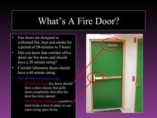 What’s A Fire Door?
•   Fire doors are designed to
    withstand fire, heat and smoke for
    a period of 20-minutes to 3 hours.
•   Did you know that corridor office
    doors are fire doors and should
    have a 20 minute rating?
•   Corridor laboratory doors should
    have a 60 minute rating.
•   Fire Doors are required to:
     – Be Self Closing: fire doors should
       have a door closure that pulls
       doors completely shut after the
       door has been opened
     – Have Positive latching: a positive
       latch locks a door in place so can
       open swing open freely.
 