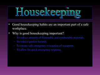 • Good housekeeping habits are an important part of a safe
  workplace.
• Why is good housekeeping important?
   –   To reduce amounts of flammable and combustible materials.
   –   To reduce ignition hazards.
   –   To ensure safe emergency evacuation of occupants.
   –   To allow for quick emergency response.
 