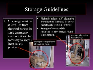 Storage Guidelines
                             •   Maintain at least a 3ft clearance
• All storage must be            from heating surfaces, air ducts,
  at least 3 ft from             heaters, and lighting fixtures.
  electrical panels. In      •   Storage of combustible
  some emergency                 materials in mechanical rooms
                                 is prohibited.                Improper Mechanical
  situations it will be                                        Room Storage
  necessary to access     Improper Storage in front
  these panels            of Electrical Panel
  quickly.
 