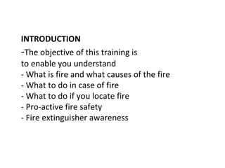 INTRODUCTION
-The objective of this training is
to enable you understand
- What is fire and what causes of the fire
- What to do in case of fire
- What to do if you locate fire
- Pro-active fire safety
- Fire extinguisher awareness
 