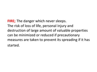 FIRE; The danger which never sleeps.
The risk of loss of life, personal injury and
destruction of large amount of valuable properties
can be minimized or reduced if precautionary
measures are taken to prevent its spreading if it has
started.
 
