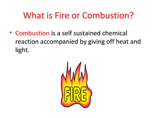 What is Fire or Combustion?
• Combustion is a self sustained chemical
reaction accompanied by giving off heat and
light.
 