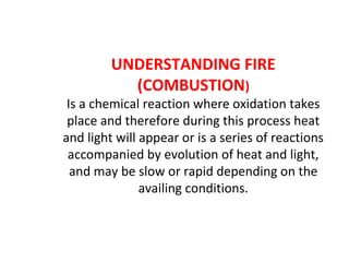 UNDERSTANDING FIRE
(COMBUSTION)
Is a chemical reaction where oxidation takes
place and therefore during this process heat
and light will appear or is a series of reactions
accompanied by evolution of heat and light,
and may be slow or rapid depending on the
availing conditions.
 