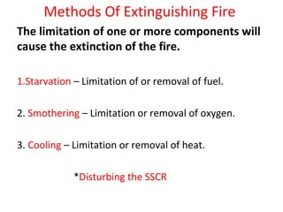 Methods Of Extinguishing Fire
The limitation of one or more components will
cause the extinction of the fire.
1.Starvation – Limitation of or removal of fuel.
2. Smothering – Limitation or removal of oxygen.
3. Cooling – Limitation or removal of heat.
*Disturbing the SSCR
 