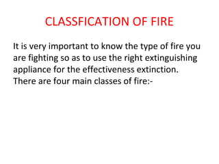 CLASSFICATION OF FIRE
It is very important to know the type of fire you
are fighting so as to use the right extinguishing
appliance for the effectiveness extinction.
There are four main classes of fire:-
 