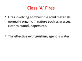 Class ‘A’ Fires
• Fires involving combustible solid materials
normally organic in nature such as grasses,
clothes, wood, papers etc.
• The effective extinguishing agent is water.
 