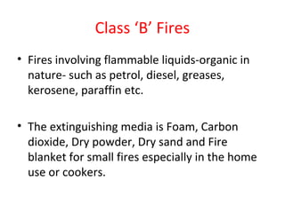 Class ‘B’ Fires
• Fires involving flammable liquids-organic in
nature- such as petrol, diesel, greases,
kerosene, paraffin etc.
• The extinguishing media is Foam, Carbon
dioxide, Dry powder, Dry sand and Fire
blanket for small fires especially in the home
use or cookers.
 