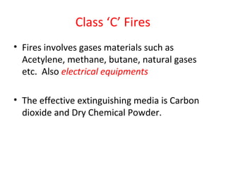 Class ‘C’ Fires
• Fires involves gases materials such as
Acetylene, methane, butane, natural gases
etc. Also electrical equipments
• The effective extinguishing media is Carbon
dioxide and Dry Chemical Powder.
 