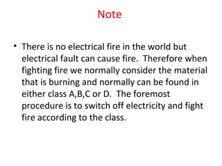 Note
• There is no electrical fire in the world but
electrical fault can cause fire. Therefore when
fighting fire we normally consider the material
that is burning and normally can be found in
either class A,B,C or D. The foremost
procedure is to switch off electricity and fight
fire according to the class.
 