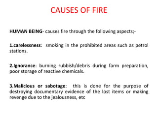 CAUSES OF FIRE
HUMAN BEING- causes fire through the following aspects;-
1.carelessness: smoking in the prohibited areas such as petrol
stations.
2.Ignorance: burning rubbish/debris during farm preparation,
poor storage of reactive chemicals.
3.Malicious or sabotage: this is done for the purpose of
destroying documentary evidence of the lost items or making
revenge due to the jealousness, etc
 