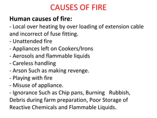 CAUSES OF FIRE
Human causes of fire:
- Local over heating by over loading of extension cable
and incorrect of fuse fitting.
- Unattended fire
- Appliances left on Cookers/Irons
- Aerosols and flammable liquids
- Careless handling
- Arson Such as making revenge.
- Playing with fire
- Misuse of appliance.
- Ignorance Such as Chip pans, Burning Rubbish,
Debris during farm preparation, Poor Storage of
Reactive Chemicals and Flammable Liquids.
 