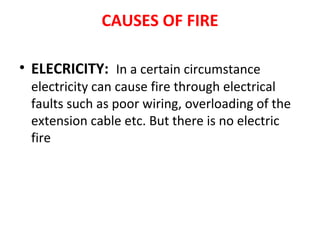 CAUSES OF FIRE
• ELECRICITY: In a certain circumstance
electricity can cause fire through electrical
faults such as poor wiring, overloading of the
extension cable etc. But there is no electric
fire
 