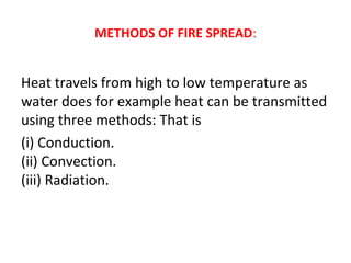 METHODS OF FIRE SPREAD:
Heat travels from high to low temperature as
water does for example heat can be transmitted
using three methods: That is
(i) Conduction.
(ii) Convection.
(iii) Radiation.
 