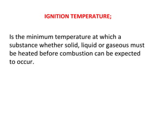 IGNITION TEMPERATURE;
Is the minimum temperature at which a
substance whether solid, liquid or gaseous must
be heated before combustion can be expected
to occur.
 