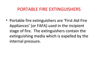 PORTABLE FIRE EXTINGUISHERS
• Portable fire extinguishers are ‘First Aid Fire
Appliances’ (or FAFA) used in the incipient
stage of fire. The extinguishers contain the
extinguishing media which is expelled by the
internal pressure.
 