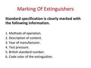 Marking Of Extinguishers
Standard specification is clearly marked with
the following information.
1. Methods of operation.
2. Description of content.
3. Year of manufacturer.
4. Test pressure.
5. British standard number.
6. Code color of the extinguisher.
 