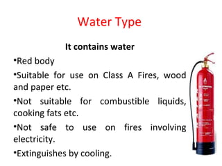 Water Type
It contains water
•Red body
•Suitable for use on Class A Fires, wood
and paper etc.
•Not suitable for combustible liquids,
cooking fats etc.
•Not safe to use on fires involving
electricity.
•Extinguishes by cooling.
 