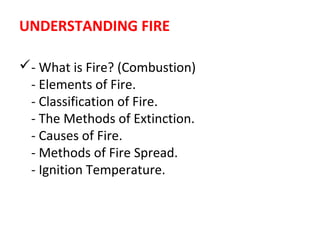 UNDERSTANDING FIRE
- What is Fire? (Combustion)
- Elements of Fire.
- Classification of Fire.
- The Methods of Extinction.
- Causes of Fire.
- Methods of Fire Spread.
- Ignition Temperature.
 