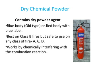 Dry Chemical Powder
Contains dry powder agent.
•Blue body (Old type) or Red body with
blue label.
•Best on Class B fires but safe to use on
any class of fire- A, C, D.
•Works by chemically interfering with
the combustion reaction.
 