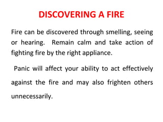DISCOVERING A FIRE
Fire can be discovered through smelling, seeing
or hearing. Remain calm and take action of
fighting fire by the right appliance.
Panic will affect your ability to act effectively
against the fire and may also frighten others
unnecessarily.
 