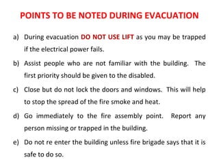 POINTS TO BE NOTED DURING EVACUATION
a) During evacuation DO NOT USE LIFT as you may be trapped
if the electrical power fails.
b) Assist people who are not familiar with the building. The
first priority should be given to the disabled.
c) Close but do not lock the doors and windows. This will help
to stop the spread of the fire smoke and heat.
d) Go immediately to the fire assembly point. Report any
person missing or trapped in the building.
e) Do not re enter the building unless fire brigade says that it is
safe to do so.
 