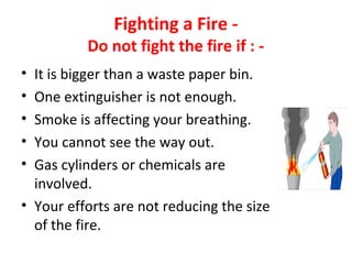 Fighting a Fire -
Do not fight the fire if : -
• It is bigger than a waste paper bin.
• One extinguisher is not enough.
• Smoke is affecting your breathing.
• You cannot see the way out.
• Gas cylinders or chemicals are
involved.
• Your efforts are not reducing the size
of the fire.
 