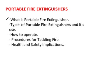 PORTABLE FIRE EXTINGUISHERS
-What is Portable Fire Extinguisher.
-Types of Portable Fire Extinguishers and it’s
use.
-How to operate.
- Procedures for Tackling Fire.
- Health and Safety Implications.
 