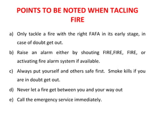 POINTS TO BE NOTED WHEN TACLING
FIRE
a) Only tackle a fire with the right FAFA in its early stage, in
case of doubt get out.
b) Raise an alarm either by shouting FIRE,FIRE, FIRE, or
activating fire alarm system if available.
c) Always put yourself and others safe first. Smoke kills if you
are in doubt get out.
d) Never let a fire get between you and your way out
e) Call the emergency service immediately.
 