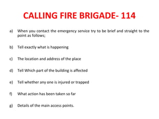 CALLING FIRE BRIGADE- 114
a) When you contact the emergency service try to be brief and straight to the
point as follows;
b) Tell exactly what is happening
c) The location and address of the place
d) Tell Which part of the building is affected
e) Tell whether any one is injured or trapped
f) What action has been taken so far
g) Details of the main access points.
 
