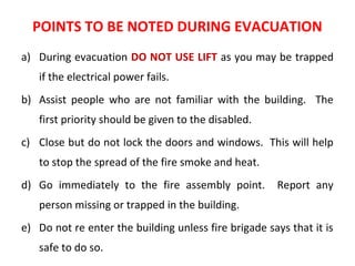 POINTS TO BE NOTED DURING EVACUATION
a) During evacuation DO NOT USE LIFT as you may be trapped
if the electrical power fails.
b) Assist people who are not familiar with the building. The
first priority should be given to the disabled.
c) Close but do not lock the doors and windows. This will help
to stop the spread of the fire smoke and heat.
d) Go immediately to the fire assembly point. Report any
person missing or trapped in the building.
e) Do not re enter the building unless fire brigade says that it is
safe to do so.
 