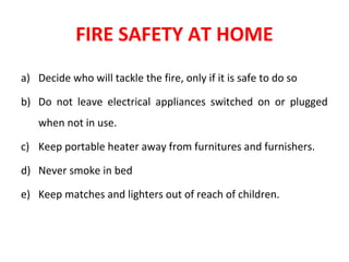 FIRE SAFETY AT HOME
a) Decide who will tackle the fire, only if it is safe to do so
b) Do not leave electrical appliances switched on or plugged
when not in use.
c) Keep portable heater away from furnitures and furnishers.
d) Never smoke in bed
e) Keep matches and lighters out of reach of children.
 