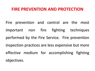 FIRE PREVENTION AND PROTECTION
Fire prevention and control are the most
important non fire fighting techniques
performed by the Fire Service. Fire prevention
inspection practices are less expensive but more
effective medium for accomplishing fighting
objectives.
 