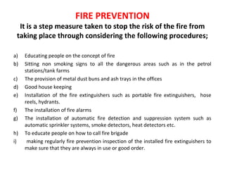 FIRE PREVENTION
It is a step measure taken to stop the risk of the fire from
taking place through considering the following procedures;
a) Educating people on the concept of fire
b) Sitting non smoking signs to all the dangerous areas such as in the petrol
stations/tank farms
c) The provision of metal dust buns and ash trays in the offices
d) Good house keeping
e) Installation of the fire extinguishers such as portable fire extinguishers, hose
reels, hydrants.
f) The installation of fire alarms
g) The installation of automatic fire detection and suppression system such as
automatic sprinkler systems, smoke detectors, heat detectors etc.
h) To educate people on how to call fire brigade
i) making regularly fire prevention inspection of the installed fire extinguishers to
make sure that they are always in use or good order.
 