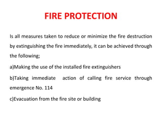 FIRE PROTECTION
Is all measures taken to reduce or minimize the fire destruction
by extinguishing the fire immediately, it can be achieved through
the following;
a)Making the use of the installed fire extinguishers
b)Taking immediate action of calling fire service through
emergence No. 114
c)Evacuation from the fire site or building
 