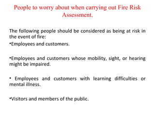 People to worry about when carrying out Fire Risk
Assessment.
The following people should be considered as being at risk in
the event of fire:
•Employees and customers.
•Employees and customers whose mobility, sight, or hearing
might be impaired.
• Employees and customers with learning difficulties or
mental illness.
•Visitors and members of the public.
 