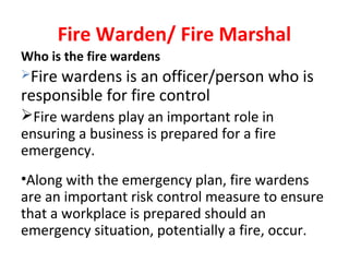 Fire Warden/ Fire Marshal
Who is the fire wardens
Fire wardens is an officer/person who is
responsible for fire control
Fire wardens play an important role in
ensuring a business is prepared for a fire
emergency.
•Along with the emergency plan, fire wardens
are an important risk control measure to ensure
that a workplace is prepared should an
emergency situation, potentially a fire, occur.
 