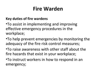 Fire Warden
Key duties of fire wardens
•To assist in implementing and improving
effective emergency procedures in the
workplace;
•To help prevent emergencies by monitoring the
adequacy of the fire risk control measures;
•To raise awareness with other staff about the
fire hazards that exist in your workplace;
•To instruct workers in how to respond in an
emergency;
 